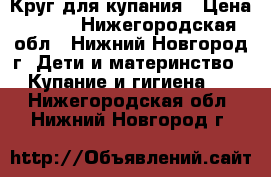 Круг для купания › Цена ­ 100 - Нижегородская обл., Нижний Новгород г. Дети и материнство » Купание и гигиена   . Нижегородская обл.,Нижний Новгород г.